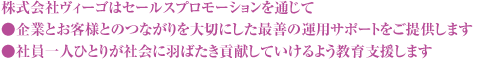 株式会社ヴィーゴはセールスプロモーションを通じて●企業とお客様とのつながりを大切にした最善の運用サポートをご提供します●社員一人ひとりが社会に羽ばたき貢献していけるよう教育支援します